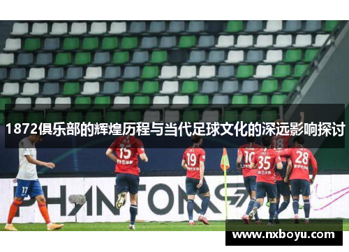 1872俱乐部的辉煌历程与当代足球文化的深远影响探讨