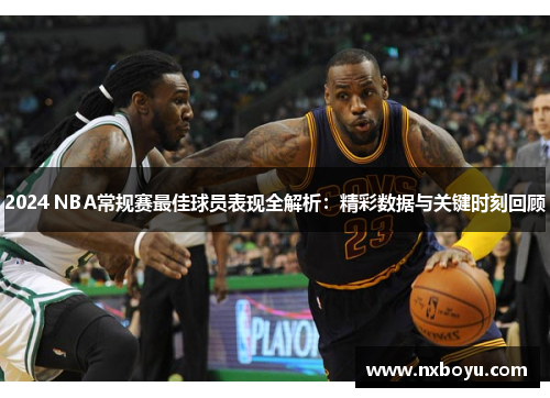 2024 NBA常规赛最佳球员表现全解析：精彩数据与关键时刻回顾