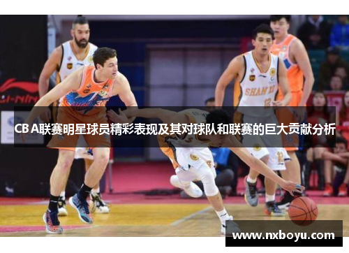 CBA联赛明星球员精彩表现及其对球队和联赛的巨大贡献分析