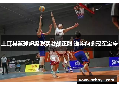 土耳其篮球超级联赛激战正酣 谁将问鼎冠军宝座